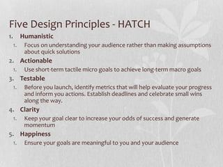 Five Design Principles - HATCH
1.        Humanistic
     1.    Focus on understanding your audience rather than making assumptions
           about quick solutions
2. Actionable
     1.    Use short-term tactile micro goals to achieve long-term macro goals
3. Testable
     1.    Before you launch, identify metrics that will help evaluate your progress
           and inform you actions. Establish deadlines and celebrate small wins
           along the way.
4. Clarity
     1.    Keep your goal clear to increase your odds of success and generate
           momentum
5. Happiness
     1.    Ensure your goals are meaningful to you and your audience
 