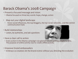 Barack Obama’s 2008 Campaign
• Present a focused message and vision
 • Obama focused on three key words: hope, change, action

• Map out your digital landscape
 •   Know social influences, the top bloggers, the top social networks , and the central
     communication hubs

• Build relationships
 • Listen, be authentic, and ask questions

• Have a clear call to action
 • Every action in the Obama campaign was geared toward getting people to vote.
   The purpose of online activity was to create offline activity

• Empower brand ambassadors
 • Embrace co-creation; let the brand evolve without you directing the evolution
 