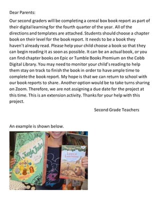 Dear Parents:
Our second graders will be completing a cereal box book report as part of
their digitallearning for the fourth quarter of the year. All of the
directionsand templates are attached. Students should choose a chapter
book on their level for the book report. It needs to be a book they
haven’t already read. Please help your child choose a book so that they
can begin reading it as soon as possible. It can be an actualbook, or you
can find chapter books on Epic or Tumble Books Premium on the Cobb
Digital Library. You may need to monitor your child’sreading to help
them stay on track to finish the book in order to have ample time to
complete the book report. My hope is that we can return to school with
our book reports to share. Another option would be to take turns sharing
on Zoom. Therefore, we are not assigning a due date for the project at
this time. This is an extension activity. Thanks for your help with this
project.
Second Grade Teachers
An example is shown below.
 