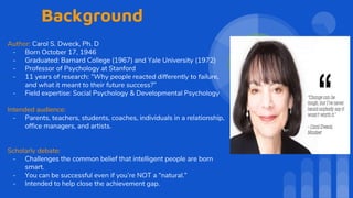 Background
Author: Carol S. Dweck, Ph. D
- Born October 17, 1946
- Graduated: Barnard College (1967) and Yale University (1972)
- Professor of Psychology at Stanford
- 11 years of research: “Why people reacted differently to failure,
and what it meant to their future success?”
- Field expertise: Social Psychology & Developmental Psychology
Intended audience:
- Parents, teachers, students, coaches, individuals in a relationship,
office managers, and artists.
Scholarly debate:
- Challenges the common belief that intelligent people are born
smart.
- You can be successful even if you’re NOT a “natural.”
- Intended to help close the achievement gap.
 