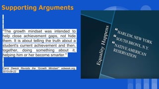 Supporting Arguments
"The growth mindset was intended to
help close achievement gaps, not hide
them. It is about telling the truth about a
student's current achievement and then,
together, doing something about it,
helping him or her become smarter."
Carol Dweck Revisits the 'Growth Mindset’” edweek.org.
2015-09-22
 