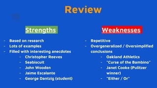 Review
Strengths
- Based on research
- Lots of examples
- Filled with interesting anecdotes
- Christopher Reeves
- Seabiscuit
- John Wooden
- Jaime Escalante
- George Dantzig (student)
Weaknesses
- Repetitive
- Overgeneralized / Oversimplified
conclusions
- Oakland Athletics
- “Curse of the Bambino”
- Janet Cooke (Pulitzer
winner)
- “Either / Or”
 