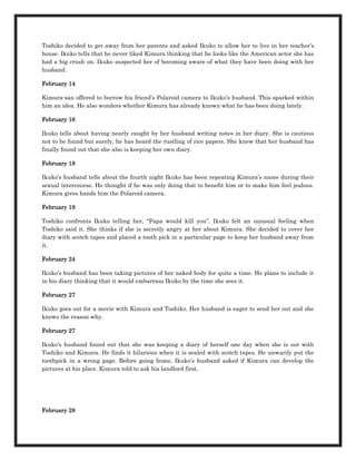 Toshiko decided to get away from her parents and asked Ikuko to allow her to live in her teacher’s
house. Ikuko tells that he never liked Kimura thinking that he looks like the American actor she has
had a big crush on. Ikuko suspected her of becoming aware of what they have been doing with her
husband.

February 14

Kimura-san offered to borrow his friend’s Polaroid camera to Ikuko’s husband. This sparked within
him an idea. He also wonders whether Kimura has already known what he has been doing lately.

February 16

Ikuko tells about having nearly caught by her husband writing notes in her diary. She is cautious
not to be found but surely, he has heard the rustling of rice papers. She knew that her husband has
finally found out that she also is keeping her own diary.

February 18

Ikuko’s husband tells about the fourth night Ikuko has been repeating Kimura’s name during their
sexual intercourse. He thought if he was only doing that to benefit him or to make him feel jealous.
Kimura gives hands him the Polaroid camera.

February 19

Toshiko confronts Ikuko telling her, “Papa would kill you”. Ikuko felt an unusual feeling when
Toshiko said it. She thinks if she is secretly angry at her about Kimura. She decided to cover her
diary with scotch tapes and placed a tooth pick in a particular page to keep her husband away from
it.

February 24

Ikuko’s husband has been taking pictures of her naked body for quite a time. He plans to include it
in his diary thinking that it would embarrass Ikuko by the time she sees it.

February 27

Ikuko goes out for a movie with Kimura and Toshiko. Her husband is eager to send her out and she
knows the reason why.

February 27

Ikuko’s husband found out that she was keeping a diary of herself one day when she is out with
Toshiko and Kimura. He finds it hilarious when it is sealed with scotch tapes. He unwarily put the
toothpick in a wrong page. Before going home, Ikuko’s husband asked if Kimura can develop the
pictures at his place. Kimura told to ask his landlord first.




February 28
 