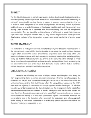 SUBJECT
The Key (Kagi in Japanese) in a shallow perspective tackles about sexual dissatisfaction and an
insatiable yearning for carnal pleasures. It talks about a Japanese couple who has been living an
awkwardly uncomfortable marriage life due to reasons of apparent resentments a term that can
as much be better interpreted by the word “incompatibility”. As the story unfolds, a profound
problem is seen as an underlying cause of the physical inabilities both party has seemingly been
lacking. Their married life is reflected with misunderstanding and lack of interpersonal
communication. They are barred by an internal sense of withdrawal to speak their minds and
kept silence root and grow between them. As they became engrossed with bodily pleasures,
they became confused of the demarcation between what is real love to that of a mere sexual
lust.

THESIS STATEMENT
The author tries to portray how seriously and often tragically may it become if conflicts serve as
the foundation of a married life. He tries to detail in the story that usual problems between
couples often become the sources of deleterious arguments; starts from deep within until
apathy dominates, of course, with both partners unconsciously knowing how and why until they
finally feel that they had actually fallen out of love. In the story, the author attempts to reveal
that a mutual sexual responsibility is an ingredient of a well-established family, something that
has become the main issue of the novel itself. Ironically, he also reaffirms that an inordinate
attitude towards sex is not also healthy but destructive.

STRUCTURAL STRATEGY
        Tanizaki’s way of writing the novel is unique, creative and intelligent. First, telling the
story by presenting diaries is perhaps an unconventional yet refreshing way of developing the
characters and the plot itself. Conventional intelligence would tell us that most of the novels are
written in chapters and to think that the year when this was published was during the 1950’s
even show the ingenuity of Tanizaki (or much of the Japanese writers, in this light). On the other
hand, the use of diaries also made the characterization and the development of plot a battlefield
arena where the characters are revealed as a direct description from the character himself and
from the others. Because diaries are personal write-ups of daily experiences, there was barely an
instance where the feelings of a “third mind” (omniscient) is given a voice to hear. Moreover, the
conversational tone of the characters, where seemingly the ideas clash, gave a lively approach
where secretly, a “third mind” (the reader) is an all-knowing person who can claim whether the
characters’ conjectures are possible or not.
 