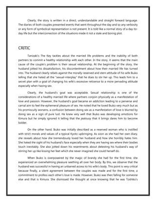 Clearly, the story is written in a direct, understandable and straight forward language.
The diaries of both couples presented events that went throughout the day and so any verbosity
or any form of symbolical representation is not present. It is told like a normal story of a day-to-
day life but the interconnection of the situations made it not a stale and boring plot.




CRITIC
          Tanizaki’s The Key tackles about the married life problems and the inability of both
partners to commit a healthy relationship with each other. In the story, it seems that the main
cause of the couple’s problem is their sexual relationship. At the beginning of the story, the
husband jotted his dissatisfaction, his discontentment about how their married life has turned
into. The husband clearly rebels against the morally-reserved and stern attitude of his wife Ikuko
telling that she hated all the “sexual-interplay” that he does to stir her up. This leads him to a
secret plan with a goal of changing his wife’s excessive reticence to a more pervading attitude
especially when having sex.

          Clearly, the husband’s goal was acceptable. Sexual relationship is one of the
considerations of a healthy married life where partners conjoin physically as a manifestation of
love and passion. However, the husband’s goal became an addiction leading to a perverse and
carnal aim to feel the ephemeral pleasure of sex. He noted that he loved Ikuko very much but as
his promiscuity worsens, a confusion between doing sex as a manifestation of love is blurred by
doing sex as a sign of pure lust. He knew very well that Ikuko was developing emotions for
Kimura but he simply ignored it telling that the jealousy that it brings dares him to become
bolder.

          On the other hand, Ikuko was initially described as a reserved woman who is instilled
with strict morals and values of a typical Kyoto upbringing. As soon as she had her own diary,
she reveals about how she tremendously loved her husband and how she horribly hates him.
She hated the sight of his husband’s face especially when they are having sex where their bodies
touch inevitably. She also jotted down his resentments about detesting his husband’s way of
stirring her up like kissing her feet which she never imagined she could herself do.

          When Ikuko is overpowered by the magic of brandy she had for the first time, she
experienced an overwhelming pleasure seething all over her body. By this, we observe that the
husband was successful in having an unbarred access to his wife’s body. This point is very critical
because finally, a silent agreement between the couples was made and for the first time, a
commitment to profess each other’s love is made. However, Ikuko was then falling for someone
else and that is Kimura. She dismissed the thought at once knowing that he was Toshiko’s
 