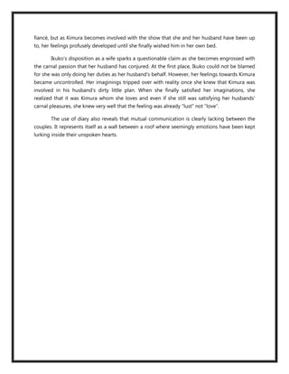 fiancé, but as Kimura becomes involved with the show that she and her husband have been up
to, her feelings profusely developed until she finally wished him in her own bed.

       Ikuko’s disposition as a wife sparks a questionable claim as she becomes engrossed with
the carnal passion that her husband has conjured. At the first place, Ikuko could not be blamed
for she was only doing her duties as her husband’s behalf. However, her feelings towards Kimura
became uncontrolled. Her imaginings tripped over with reality once she knew that Kimura was
involved in his husband’s dirty little plan. When she finally satisfied her imaginations, she
realized that it was Kimura whom she loves and even if she still was satisfying her husbands’
carnal pleasures, she knew very well that the feeling was already “lust” not “love”.

       The use of diary also reveals that mutual communication is clearly lacking between the
couples. It represents itself as a wall between a roof where seemingly emotions have been kept
lurking inside their unspoken hearts.
 