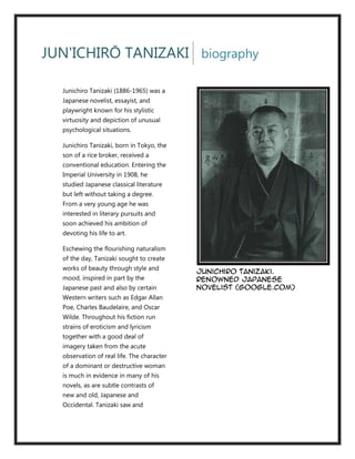 JUN'ICHIRŌ TANIZAKI biography

  Junichiro Tanizaki (1886-1965) was a
  Japanese novelist, essayist, and
  playwright known for his stylistic
  virtuosity and depiction of unusual
  psychological situations.

  Junichiro Tanizaki, born in Tokyo, the
  son of a rice broker, received a
  conventional education. Entering the
  Imperial University in 1908, he
  studied Japanese classical literature
  but left without taking a degree.
  From a very young age he was
  interested in literary pursuits and
  soon achieved his ambition of
  devoting his life to art.

  Eschewing the flourishing naturalism
  of the day, Tanizaki sought to create
  works of beauty through style and
                                            Junichiro Tanizaki.
  mood, inspired in part by the             Renowned Japanese
  Japanese past and also by certain         Novelist (google.com)
  Western writers such as Edgar Allan
  Poe, Charles Baudelaire, and Oscar
  Wilde. Throughout his fiction run
  strains of eroticism and lyricism
  together with a good deal of
  imagery taken from the acute
  observation of real life. The character
  of a dominant or destructive woman
  is much in evidence in many of his
  novels, as are subtle contrasts of
  new and old, Japanese and
  Occidental. Tanizaki saw and
 