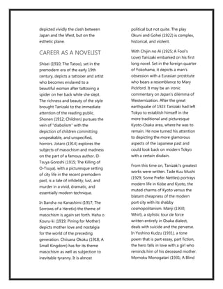 depicted vividly the clash between         political but not quite. The play
Japan and the West, but on the             Okuni and Gohei (1922) is complex,
esthetic plane.                            historical, and violent.

CAREER AS A NOVELIST                       With Chijin no Ai (1925; A Fool's
                                           Love) Tanizaki embarked on his first
Shisei (1910; The Tatoo), set in the       long novel. Set in the foreign quarter
premodern era of the early 19th            of Yokohama, it depicts a man's
century, depicts a tattooer and artist     obsession with a Eurasian prostitute
who becomes enslaved to a                  who bears a resemblance to Mary
beautiful woman after tattooing a          Pickford. It may be an ironic
spider on her back while she slept.        commentary on Japan's dilemma of
The richness and beauty of the style       Westernization. After the great
brought Tanizaki to the immediate          earthquake of 1923 Tanizaki had left
attention of the reading public.           Tokyo to establish himself in the
Shonen (1912; Children) pursues the        more traditional and picturesque
vein of "diabolism" with the               Kyoto-Osaka area, where he was to
depiction of children committing           remain. He now turned his attention
unspeakable, and unspecified,              to depicting the more glamorous
horrors. Jotaro (1914) explores the        aspects of the Japanese past and
subjects of masochism and madness          could look back on modern Tokyo
on the part of a famous author. O-         with a certain disdain.
Tsuya Goroshi (1915; The Killing of
                                           From this time on, Tanizaki's greatest
O-Tsuya), with a picturesque setting
                                           works were written. Tade Kuu Mushi
of city life in the recent premodern
                                           (1929; Some Prefer Nettles) portrays
past, is a tale of infidelity, lust, and
                                           modern life in Kobe and Kyoto, the
murder in a vivid, dramatic, and
                                           muted charms of Kyoto versus the
essentially modern technique.
                                           blatant cheapness of the modern
In Itansha no Kanashimi (1917; The         port city with its shabby
Sorrows of a Heretic) the theme of         cosmopolitanism. Manji (1930;
masochism is again set forth. Haha o       Whirl), a stylistic tour de force
Kouru-ki (1919; Pining for Mother)         written entirely in Osaka dialect,
depicts mother love and nostalgia          deals with suicide and the perverse.
for the world of the preceding             In Yoshino Kudzu (1931), a tone
generation. Chiisana Okoku (1918; A        poem that is part essay, part fiction,
Small Kingdom) has for its theme           the hero falls in love with a girl who
masochism as well as subjection to         reminds him of his deceased mother.
inevitable tyranny. It is almost           Momoku Monogatari (1931; A Blind
 