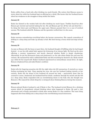 Ikuko suffers from a head ache after drinking too much brandy. She notices that Kimura seems to
worry about her while her husband kept on offering her a drink. She knows that her husband knows
about her weakness so she struggles to keep within the limits.

January 28

Ikuko lies fainted in the wooden bath tub after drinking too much liquor. Toshiko found her after
Kimura got worried and started looking for her. He and Kimura got her off the tub and dried her –
he doing the lower part and Kimura the upper part. Kimura guessed that it is a case of cerebral
anemia. The husband called Dr. Kodama and the specialist verified that it is the cause.

January 29

Ikuko narrates remembering everything before she became unconscious. She vaguely remembers of
drifting to a deep sleep and woke up already in bed. She feels having a heavy head and slept all day
long.

January 29

As soon as Kimura left the house at past three, the husband thought of fulfilling what he had longed
desired – to see his wife naked body against the brimming of an intense light. He fired up the stove
effecting a warmer temperature and keenly observed whether Ikuko is deeply slumbering.
Afterwards, he got his fluorescent lamp and positioned it at the side where Ikuko lies and saw her
entirety. He examined his wife’s unblemished body and did everything he desired to do. Ikuko stirred
up a little bit but stayed still. Ikuko’s husband experienced an extraordinary sexual drive. At eight,
Kimura telephoned him and asked Ikuko’s condition

January 30

Ikuko tells the lingering sensation she felt the night when she fell unconscious. It started as a warm
feeling enveloping her body. Upon opening her eyes, she saw her husband looking intently at her
entirety. Ikuko felt the kisses of her husband all around her body – particularly those that he
yearned to caress. Awakened, her husband had her drink a medicine through his mouth and she fell
on a deep sleep. Ikuko responded with an overwhelming desire to the body who she thought was
Kimura’s. She enjoyed the whole thing but is intrigued about thinking Kimura during that moment.

January 30

Kimura phoned Ikuko’s husband to ask if Ikuko is fine. The husband invited Kimura for a drinking
session which he immediately refused thinking about what happened to Ikuko. He paid a visit
afterwards and is finally persuaded to drink after seeing Ikuko in a fine condition. The exact thing
happened after from falling into a deep sleep to the overwhelming sexual intercourse.




February 9
 