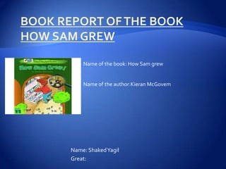 Name of the book: How Sam grew


    Name of the author:Kieran McGovem




Name: ShakedYagil
Great:
 
