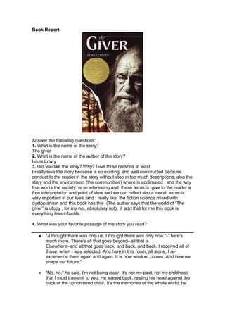 Book Report
Answer the following questions:
1. What is the name of the story?
The giver
2. What is the name of the author of the story?
Louis Lowry
3. Did you like the story? Why? Give three reasons at least.
I really love the story because is so exciting and well constructed because
conduct to the reader in the story without stop in too much descriptions, also the
story and the environment (the communities) where is acclimated and the way
that works the society is so interesting and these aspects give to the reader a
free interpretation and point of view and we can reflect about moral aspects
very important in our lives ;and I really like the fiction science mixed with
dystopianism and this book has this (The author says that the world of “The
giver” is utopy , for me not, absolutely not). I add that for me this book is
everything less infantile.
4. What was your favorite passage of the story you read?
 "-I thought there was only us. I thought there was only now."-There's
much more. There's all that goes beyond--all that is
Elsewhere--and all that goes back, and back, and back. I received all of
those, when I was selected. And here in this room, all alone, I re-
experience them again and again. It is how wisdom comes. And how we
shape our future."
 "No, no," he said. I'm not being clear. It's not my past, not my childhood
that I must transmit to you. He leaned back, resting his head against the
back of the upholstered chair. It's the memories of the whole world, he
 