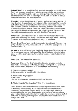 Gabriel (Gabe): Is a newchild (infant) who begins spending nights with Jonas'
family unit because he needs extra attention and care. Gabe is a sweet child
but does not sleep through the night and is not gaining weight as fast as the
other newchildren. He ends up sleeping in Jonas' room and is able to receive
memories from Jonas and escape with him.
The Giver: Is the current Receiver of Memory and trains Jonas to become the
next Receiver. Because he carries the burden of the memories of the world, he
suffers from the pain contained within the memories. He is lonely because he
can't share his work with citizens in the community, and he is cynical and
frustrated at times because he knows that the people gave up too much when
they chose Sameness. He loves Jonas and the people in the community and
have a big sadness because he lost to his daughter (Rosmeary).
Asher: Is the Jonas' best friend. He is a cheerful, friendly boy who makes a
game out of everything and is very funny, he only want enjoy. At the Ceremony
of Twelve, he is assigned to be Assistant Director of Recreation.
Fiona: One of Jonas' good friends (and possible love interest). Fiona is a very
pretty girl who is sensitive, intelligent, quiet, and polite. She is assigned to be a
Caretaker of the Old.
Larissa: Is an elderly woman who lives in the House of the Old. Jonas bathes
her when he volunteers at the House of the Old. While being bathed, she tells
Jonas about two elderly people who have been released recently. Later she is
realize
Chief Elder: The leader of the community.
Rosemary: She was The Giver's daughter. Selected ten years earlier to
become the new Receiver of Memory, she began training with The Giver, but
after only five weeks, she asked to be released from the community.
6. Where did the story happen?
In the communities (A possible USA in the future)
7. When did the story happen?
In the future.
Start two months before December and during a year later.
8. What is the plot of the story about? Write three lines at least.
Jonas is coming will fulfill a child twelve years of age more important in the life
of a citizen of the community, would assign its mission and this was very
concerned. The day of the ceremony after much mystery and concern he
announced that he had been chosen as the new receiver of memory. After a
year Jonàs understands that the life they lead in the community is not as perfect
and wants to run away with the giver to release all the memories but ends up
doing it with Gabe.
 