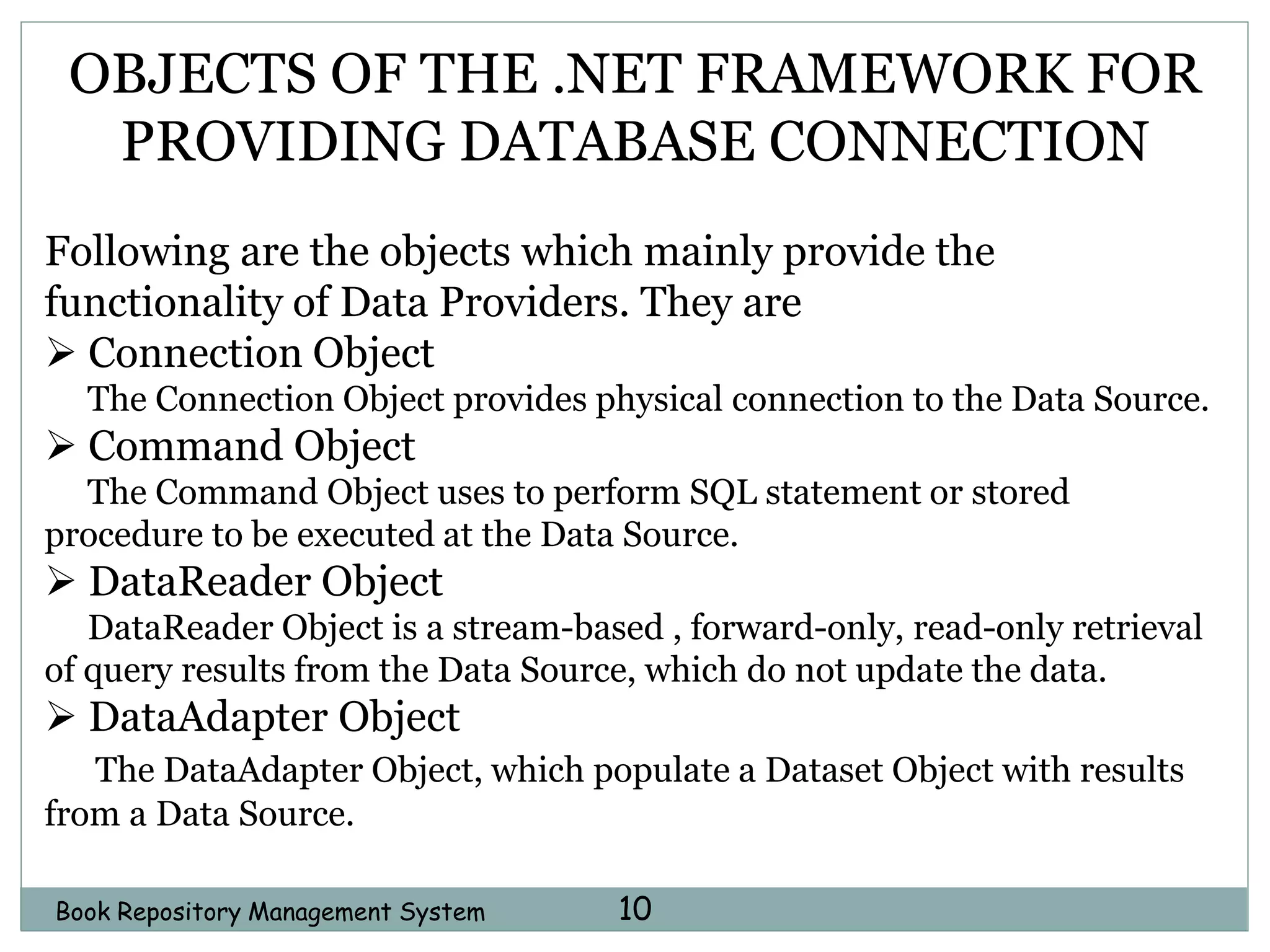 Book Repository Management System 10
OBJECTS OF THE .NET FRAMEWORK FOR
PROVIDING DATABASE CONNECTION
Following are the objects which mainly provide the
functionality of Data Providers. They are
 Connection Object
The Connection Object provides physical connection to the Data Source.
 Command Object
The Command Object uses to perform SQL statement or stored
procedure to be executed at the Data Source.
 DataReader Object
DataReader Object is a stream-based , forward-only, read-only retrieval
of query results from the Data Source, which do not update the data.
 DataAdapter Object
The DataAdapter Object, which populate a Dataset Object with results
from a Data Source.
 