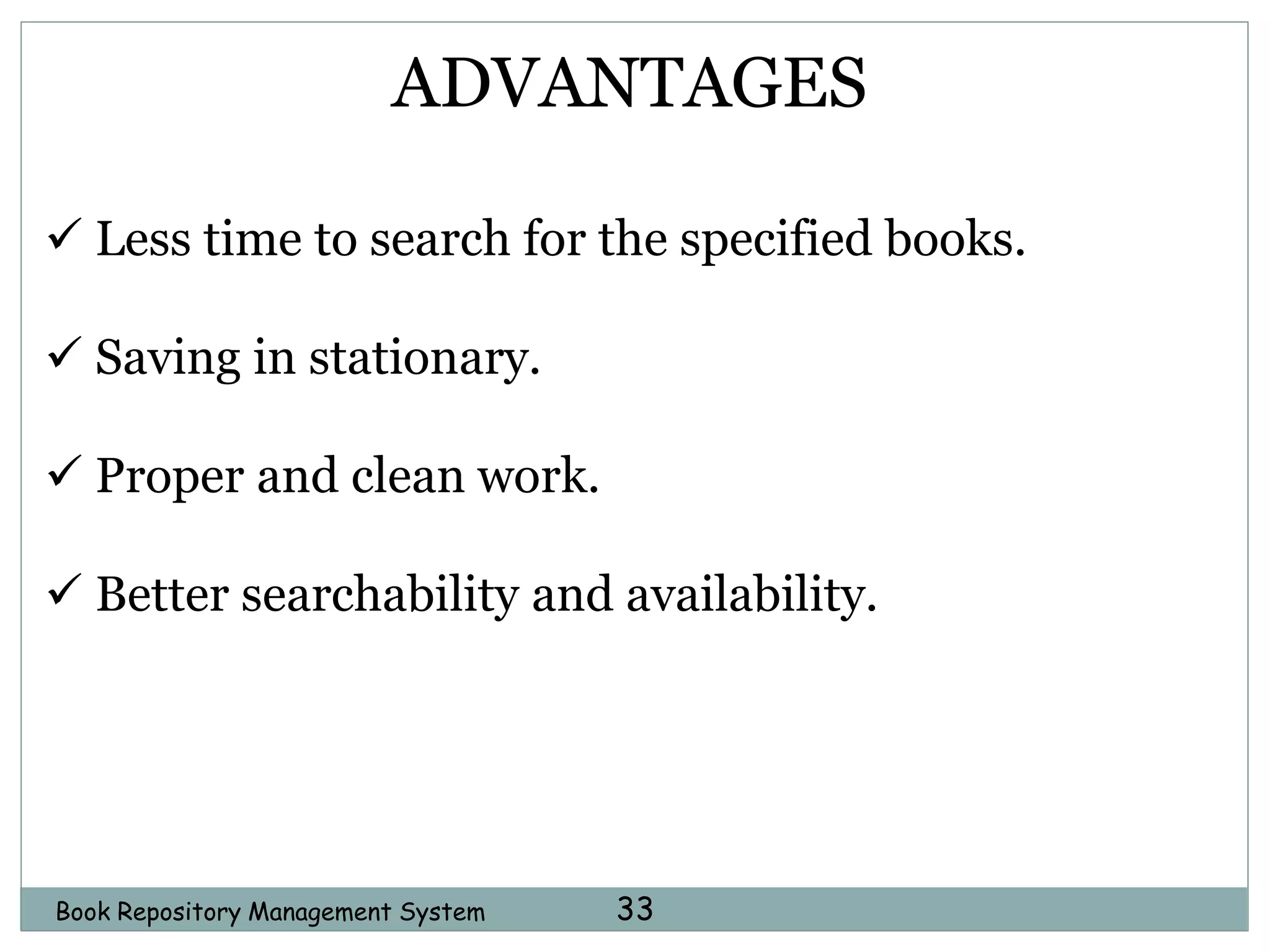 Book Repository Management System 33
ADVANTAGES
 Less time to search for the specified books.
 Saving in stationary.
 Proper and clean work.
 Better searchability and availability.
 