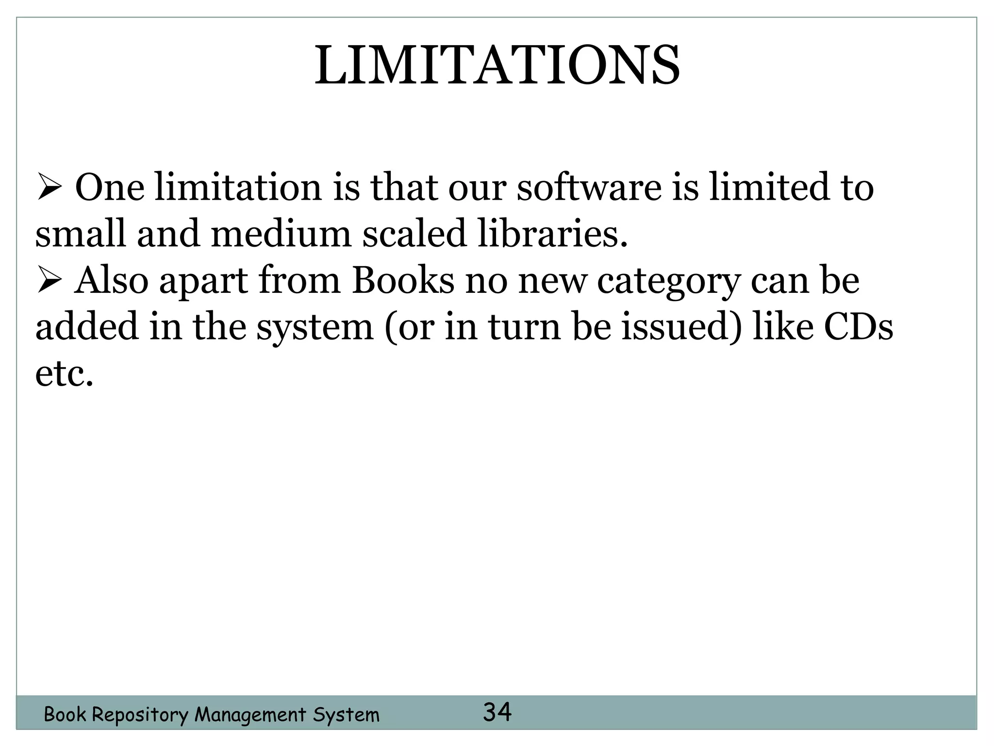 Book Repository Management System 34
LIMITATIONS
 One limitation is that our software is limited to
small and medium scaled libraries.
 Also apart from Books no new category can be
added in the system (or in turn be issued) like CDs
etc.
 