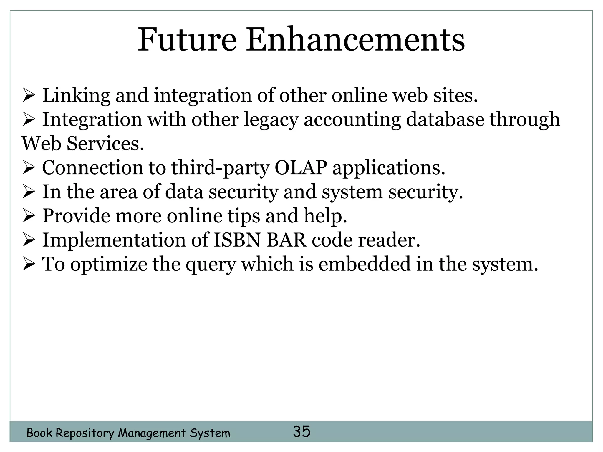 Book Repository Management System 35
Future Enhancements
 Linking and integration of other online web sites.
 Integration with other legacy accounting database through
Web Services.
 Connection to third-party OLAP applications.
 In the area of data security and system security.
 Provide more online tips and help.
 Implementation of ISBN BAR code reader.
 To optimize the query which is embedded in the system.
 