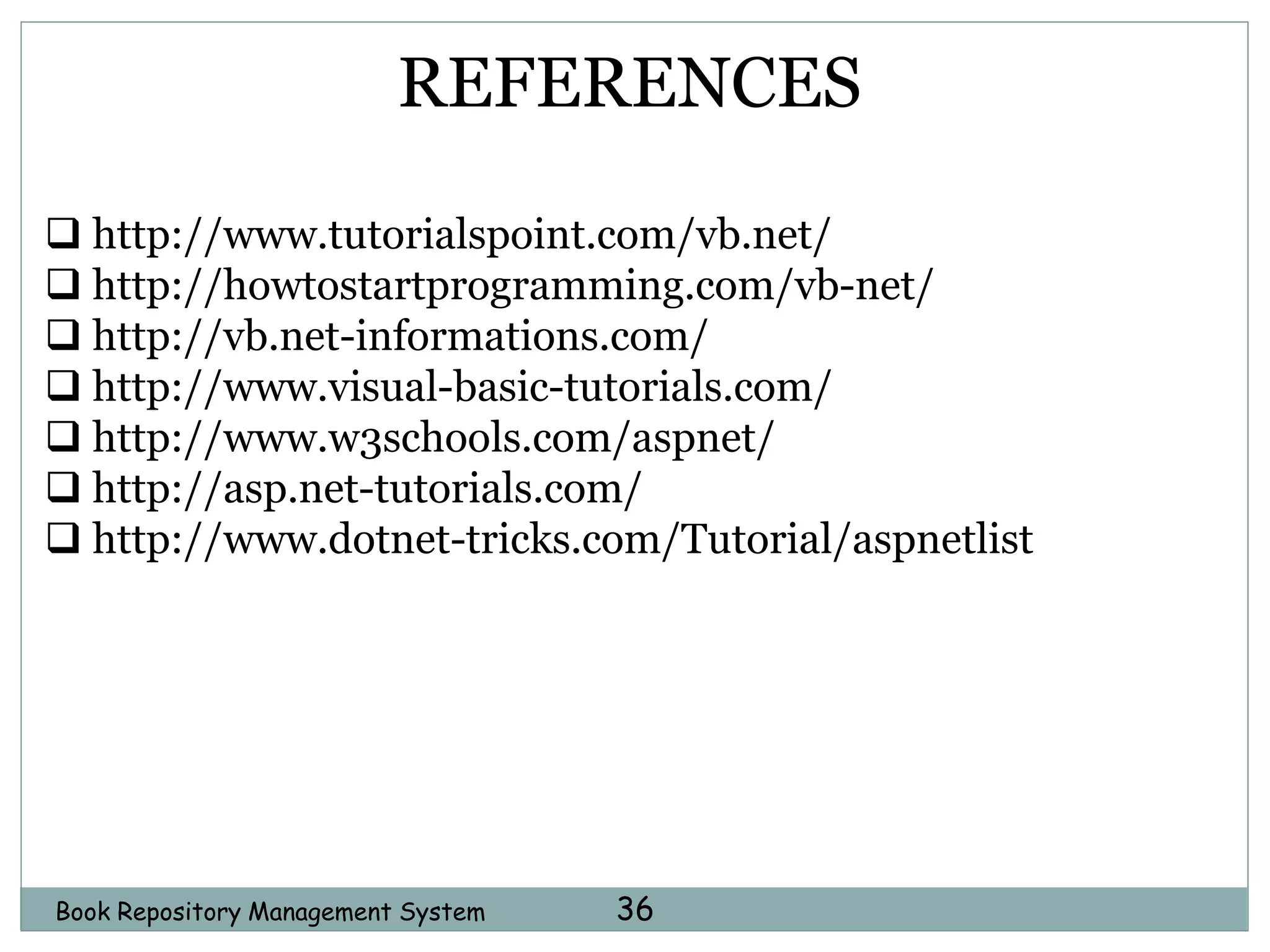 Book Repository Management System 36
REFERENCES
 http://www.tutorialspoint.com/vb.net/
 http://howtostartprogramming.com/vb-net/
 http://vb.net-informations.com/
 http://www.visual-basic-tutorials.com/
 http://www.w3schools.com/aspnet/
 http://asp.net-tutorials.com/
 http://www.dotnet-tricks.com/Tutorial/aspnetlist
 