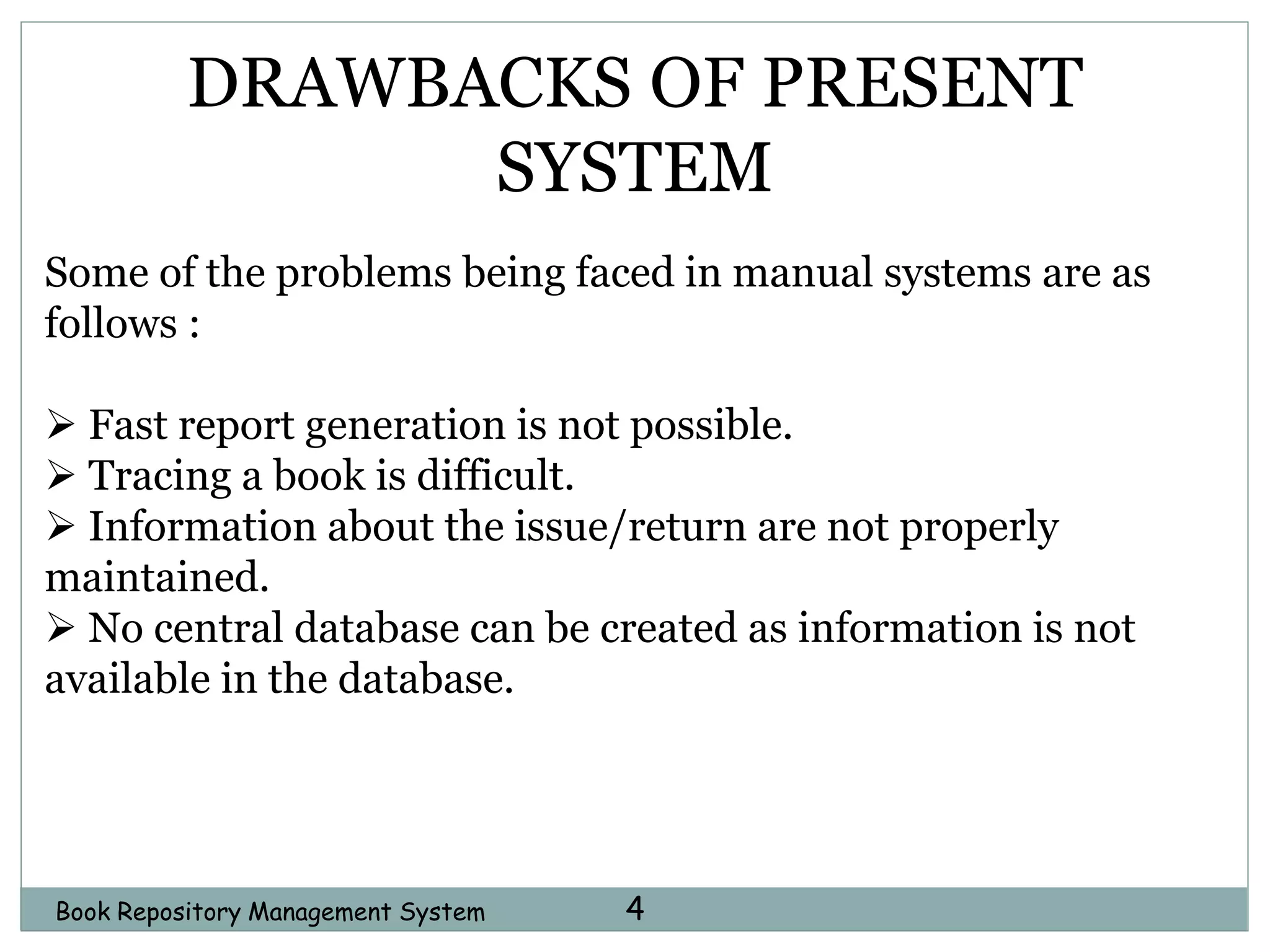 4Book Repository Management System
DRAWBACKS OF PRESENT
SYSTEM
Some of the problems being faced in manual systems are as
follows :
 Fast report generation is not possible.
 Tracing a book is difficult.
 Information about the issue/return are not properly
maintained.
 No central database can be created as information is not
available in the database.
 