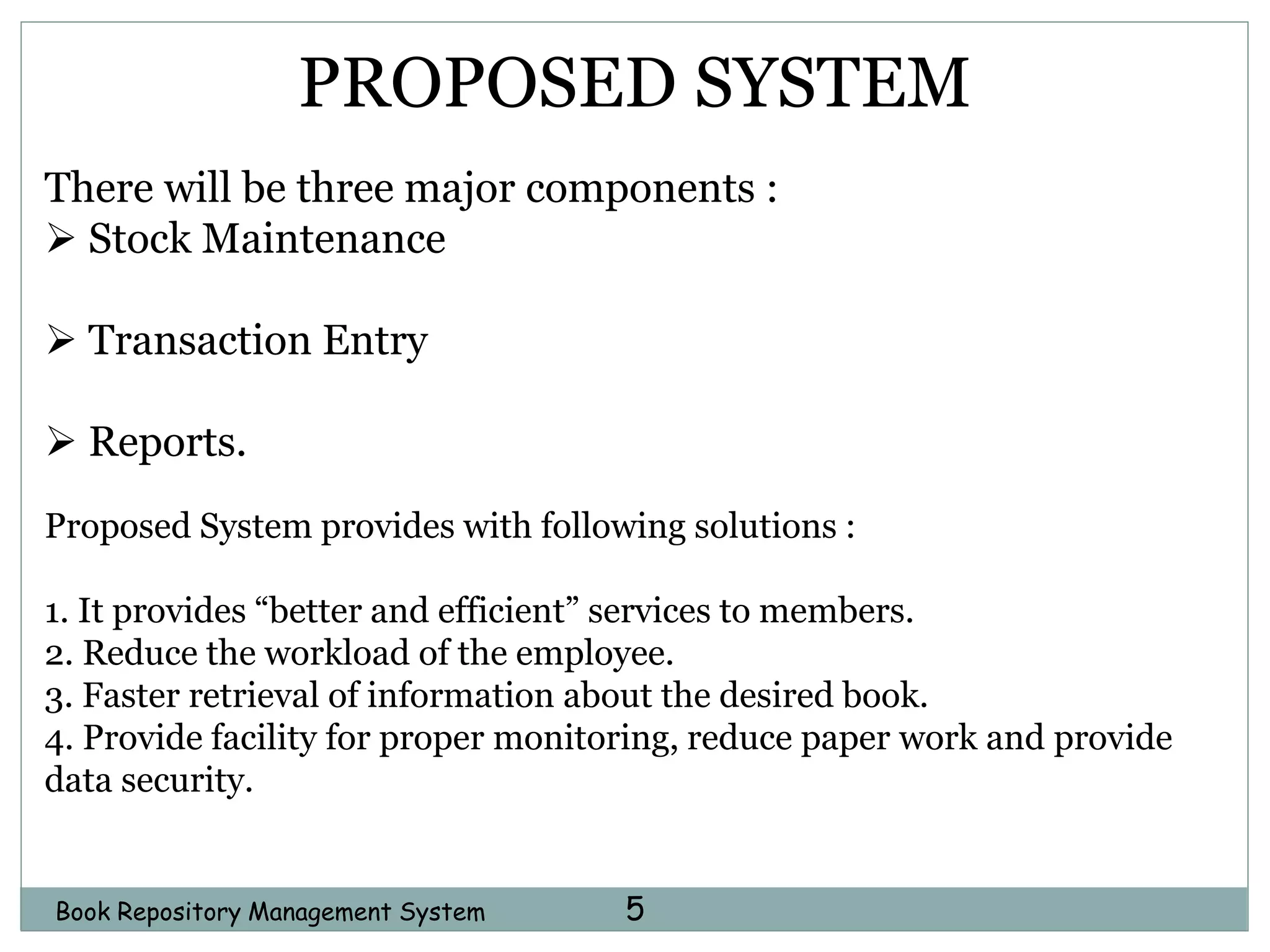 5Book Repository Management System
PROPOSED SYSTEM
There will be three major components :
 Stock Maintenance
 Transaction Entry
 Reports.
Proposed System provides with following solutions :
1. It provides “better and efficient” services to members.
2. Reduce the workload of the employee.
3. Faster retrieval of information about the desired book.
4. Provide facility for proper monitoring, reduce paper work and provide
data security.
 