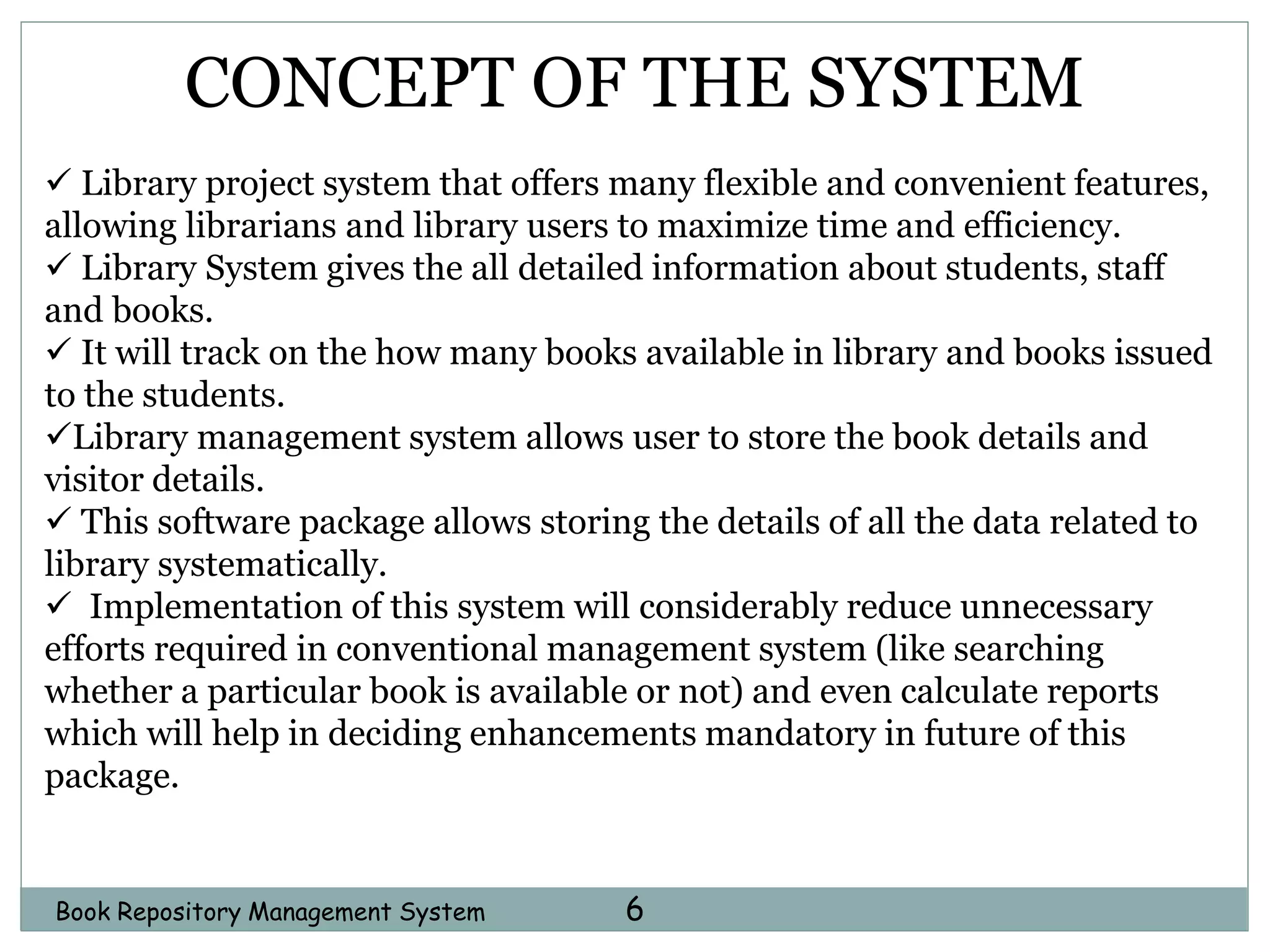 Book Repository Management System 6
CONCEPT OF THE SYSTEM
 Library project system that offers many flexible and convenient features,
allowing librarians and library users to maximize time and efficiency.
 Library System gives the all detailed information about students, staff
and books.
 It will track on the how many books available in library and books issued
to the students.
Library management system allows user to store the book details and
visitor details.
 This software package allows storing the details of all the data related to
library systematically.
 Implementation of this system will considerably reduce unnecessary
efforts required in conventional management system (like searching
whether a particular book is available or not) and even calculate reports
which will help in deciding enhancements mandatory in future of this
package.
 