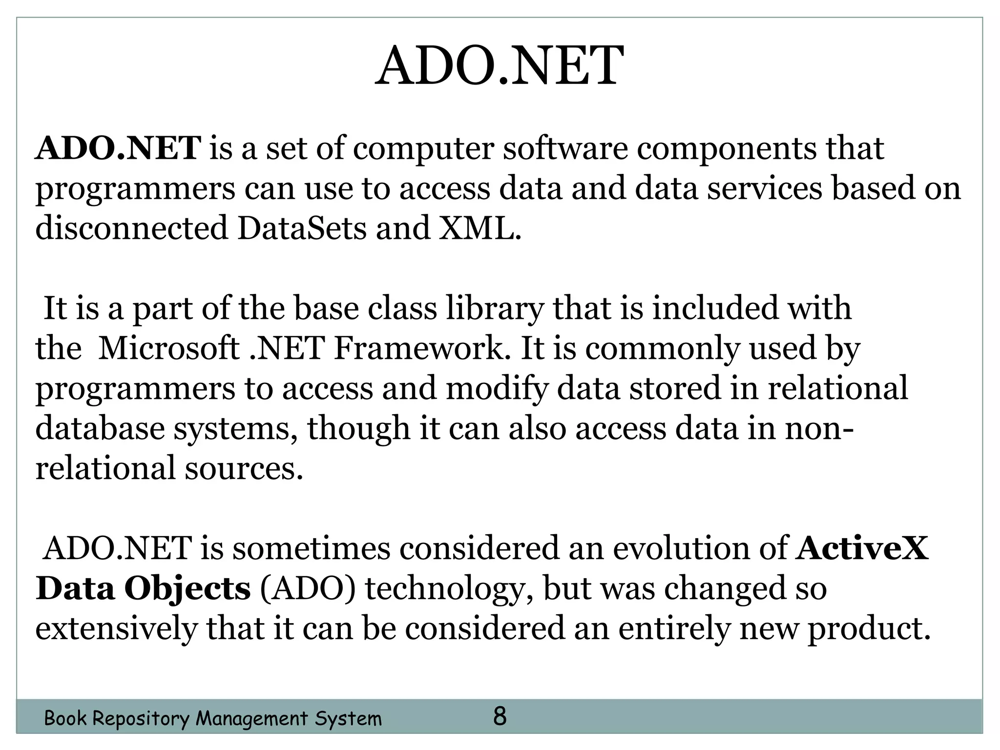 Book Repository Management System 8
ADO.NET
ADO.NET is a set of computer software components that
programmers can use to access data and data services based on
disconnected DataSets and XML.
It is a part of the base class library that is included with
the Microsoft .NET Framework. It is commonly used by
programmers to access and modify data stored in relational
database systems, though it can also access data in non-
relational sources.
ADO.NET is sometimes considered an evolution of ActiveX
Data Objects (ADO) technology, but was changed so
extensively that it can be considered an entirely new product.
 