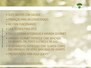 • suíte master com sacada.
• Preração para ar-condicionado.
• wc para funcionários.
• Laje técnica para Split.
• Sala e cozinha integradas à varanda gourmet.
• Varanda gourmet entregue com: bancada
em granito, PIA, PONTO elétrico E DE gás.
• APARTAMENTOS ENTREGUES COM: guarda-corpo
DAS VARANDAS em vidro, bancadas em granito.
• preDISPOSição para água quente*.
* NOS CHUVEIROS DOS WCs, EXCETO NO WC DE SERVIÇO.
Materialexclusivoparatreinamentodecorretores
 