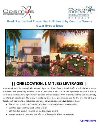 Cosmos Infra
Book Residential Properties in Bhiwadi by Cosmos Greens
Alwar Bypass Road
|| ONE LOCATION, LIMITLESS LEVERAGES ||
Cosmos Greens is strategically located right on Alwar Bypass Road (before toll plaza), a most
futuristic and promising location of NCR. And when you live in the epicentre of such a luxury,
convenience starts flowing towards you from every direction. With more than 5000 families already
comfortably residing in the area, it certainly is a most promising place to live in. The strategic
location of Cosmos Greens brings an array of conveniences and advantages such as:
 Placed opp. a Haldiram's outlet, a SRS multiplex and close to a McDonald's
 Located opposite Proposed Metro Station
 800 families already residing within the development
 Known as one of the most peaceful societies on the Alwar bypass road
 