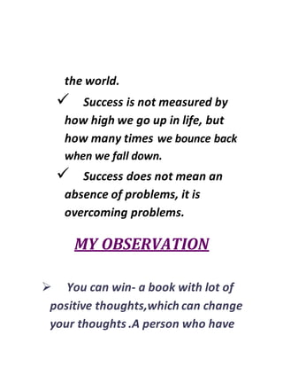 the world.
 Success is not measured by
how high we go up in life, but
how many times we bounce back
when we fall down.
 Success does not mean an
absence of problems, it is
overcoming problems.
MY OBSERVATION
 You can win- a book with lot of
positive thoughts,which can change
your thoughts .A person who have
 