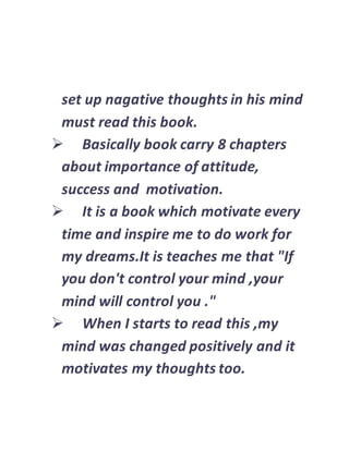 set up nagative thoughts in his mind
must read this book.
 Basically book carry 8 chapters
about importance of attitude,
success and motivation.
 It is a book which motivate every
time and inspire me to do work for
my dreams.It is teaches me that "If
you don't control your mind ,your
mind will control you ."
 When I starts to read this ,my
mind was changed positively and it
motivates my thoughts too.
 