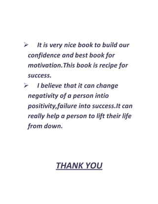  It is very nice book to build our
confidence and best book for
motivation.This book is recipe for
success.
 I believe that it can change
negativity of a person intio
positivity,failure into success.It can
really help a person to lift their life
from down.
THANK YOU
 