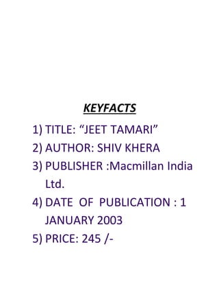 KEYFACTS
1) TITLE: “JEET TAMARI”
2) AUTHOR: SHIV KHERA
3) PUBLISHER :Macmillan India
Ltd.
4) DATE OF PUBLICATION : 1
JANUARY 2003
5) PRICE: 245 /-
 