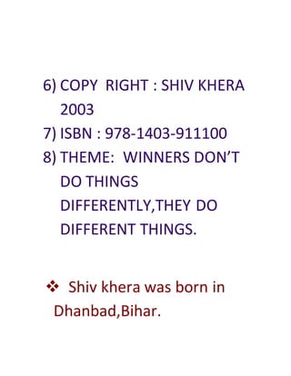 6) COPY RIGHT : SHIV KHERA
2003
7) ISBN : 978-1403-911100
8) THEME: WINNERS DON’T
DO THINGS
DIFFERENTLY,THEY DO
DIFFERENT THINGS.
 Shiv khera was born in
Dhanbad,Bihar.
 