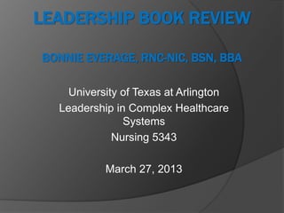 LEADERSHIP BOOK REVIEW

BONNIE EVERAGE, RNC-NIC, BSN, BBA

    University of Texas at Arlington
  Leadership in Complex Healthcare
               Systems
             Nursing 5343

           March 27, 2013
 