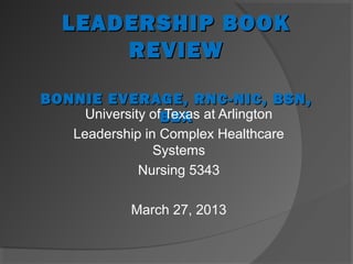 LEADERSHIP BOOK
      REVIEW

BONNIE EVERAGE, RNC-NIC, BSN,
    University ofBBA at Arlington
                 Texas
    Leadership in Complex Healthcare
                 Systems
              Nursing 5343

            March 27, 2013
 