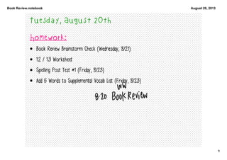 Book Review.notebook
1
August 20, 2013
Tuesday, August 20th
Homework:
• Book Review Brainstorm Check (Wednesday, 8/21)
• 1.2 / 1.3 Worksheet
• Spelling Post Test #1 (Friday, 8/23)
• Add 5 Words to Supplemental Vocab List (Friday, 8/23)
 