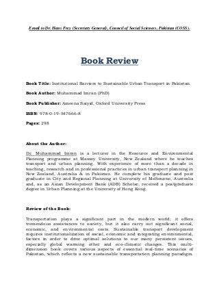 Email to Dr. Hans Frey (Secretary General), Council of Social Sciences, Pakistan (COSS).

Book Review
Book Title: Institutional Barriers to Sustainable Urban Transport in Pakistan.
Book Author: Muhammad Imran (PhD)
Book Publisher: Ameena Saiyid, Oxford University Press
ISBN: 978-0-19-547666-8
Pages: 298

About the Author:
Dr. Muhammad Imran is a lecturer in the Resource and Environmental
Planning programme at Massey University, New Zealand where he teaches
transport and urban planning. With experience of more than a decade in
teaching, research and in professional practices in urban transport planning in
New Zealand, Australia & in Pakistan. He complete his graduate and post
graduate in City and Regional Planning at University of Melbourne, Australia
and, as an Asian Development Bank (ADB) Scholar, received a postgraduate
degree in Urban Planning at the University of Hong Kong.

Review of the Book:
Transportation plays a significant part in the modern world; it offers
tremendous assistances to society, but it also carry out significant social,
economic, and environmental costs. Sustainable transport development
requires institutionalization of social, economic and integrating environmental,
factors in order to drive optimal solutions to our many persistent issues,
especially global warming other and eco-climatic changes. This multidimension book covers various aspects of essential real-time scenarios of
Pakistan, which reflects a new sustainable transportation planning paradigm.

 