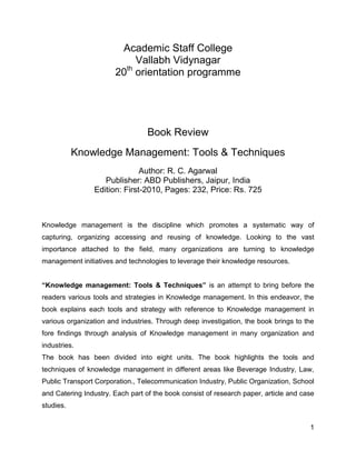 Academic Staff College
Vallabh Vidynagar
th
20 orientation programme

Book Review
Knowledge Management: Tools & Techniques
Author: R. C. Agarwal
Publisher: ABD Publishers, Jaipur, India
Edition: First-2010, Pages: 232, Price: Rs. 725

Knowledge management is the discipline which promotes a systematic way of
capturing, organizing accessing and reusing of knowledge. Looking to the vast
importance attached to the field, many organizations are turning to knowledge
management initiatives and technologies to leverage their knowledge resources.
“Knowledge management: Tools & Techniques” is an attempt to bring before the
readers various tools and strategies in Knowledge management. In this endeavor, the
book explains each tools and strategy with reference to Knowledge management in
various organization and industries. Through deep investigation, the book brings to the
fore findings through analysis of Knowledge management in many organization and
industries.
The book has been divided into eight units. The book highlights the tools and
techniques of knowledge management in different areas like Beverage Industry, Law,
Public Transport Corporation., Telecommunication Industry, Public Organization, School
and Catering Industry. Each part of the book consist of research paper, article and case
studies.
1

 