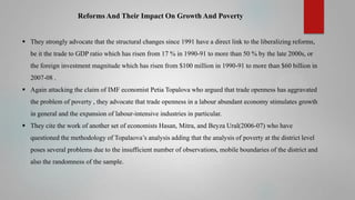 Reforms And Their Impact On Growth And Poverty
 They strongly advocate that the structural changes since 1991 have a direct link to the liberalizing reforms,
be it the trade to GDP ratio which has risen from 17 % in 1990-91 to more than 50 % by the late 2000s, or
the foreign investment magnitude which has risen from $100 million in 1990-91 to more than $60 billion in
2007-08 .

 Again attacking the claim of IMF economist Petia Topalova who argued that trade openness has aggravated
the problem of poverty , they advocate that trade openness in a labour abundant economy stimulates growth
in general and the expansion of labour-intensive industries in particular.
 They cite the work of another set of economists Hasan, Mitra, and Beyza Ural(2006-07) who have

questioned the methodology of Topalaova’s analysis adding that the analysis of poverty at the district level
poses several problems due to the insufficient number of observations, mobile boundaries of the district and
also the randomness of the sample.

 