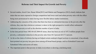 Reforms And Their Impact On Growth And Poverty

 Several studies, Jewel Cain, Hasan Mitra(2012) and Mukim and Panagariya (2012) clearly indicate that
states that are more exposed to foreign competition had lower rural and urban poverty ratio with the effect
being more pronounced in states having more flexible labour market institutions.
 Addressing the concerns of the critics that there has been no substantial decrease in the poverty after the
reforms, they state that whichever estimate is taken in the right perspective would reflect substantial
reduction in poverty as well as the absolute number of poor in India.
 In the time period from 1983-84 till 2004-05 alone, there has been an exit of 187.5 million people from

poverty, a substantial reduction in the poverty ratio from 44.5 percent till 27.5 percent.
 As far as the claim of reforms having not helped certain underprivileged sections is concerned, it has already
been pointed out poverty has gone down among all broad based groups, such as Scheduled Castes and
Scheduled Tribes and across all states.

 The important point is that poverty in India everywhere is showing a declining trend.

 