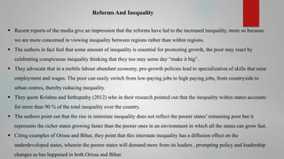 Reforms And Inequality
 Recent reports of the media give an impression that the reforms have led to the increased inequality, more so because
we are more concerned in viewing inequality between regions rather than within regions.
 The authors in fact feel that some amount of inequality is essential for promoting growth, the poor may react by
celebrating conspicuous inequality thinking that they too may some day “make it big”.
 They advocate that in a mobile labour abundant economy, pro-growth policies lead to specialization of skills that raise
employment and wages. The poor can easily switch from low-paying jobs to high paying jobs, from countryside to
urban centres, thereby reducing inequality.
 They quote Krishna and Sethupathy (2012) who in their research pointed out that the inequality within states accounts
for more than 90 % of the total inequality over the country.

 The authors point out that the rise in interstate inequality does not reflect the poorer states’ remaining poor but it
represents the richer states growing faster than the poorer ones in an environment in which all the states can grow fast.
 Citing examples of Orissa and Bihar, they point that this interstate inequality has a diffusion effect on the
underdeveloped states, wherein the poorer states will demand more from its leaders , prompting policy and leadership

changes as has happened in both Orissa and Bihar.

 