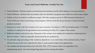 Track I and Track II Reforms : Possible Way Out

 Track I Reforms : Reforms aimed at accelerating and sustaining growth while making it even more inclusive.
 Track II Reforms : Reforms that can actually make the distributive programs more effective as their scope widens
 Neither of them in isolation is sufficient enough. UPA after coming to power in 2004 focused exclusively on

Track II Reforms aimed at promoting social programs with the result that the government is facing structural
paralysis at present.
 Productivity of the work force remains a key issue at present. According to a 2007 government report 57 % of the
workforce is employed in the agricultural sector producing less than 20 % output of the country.

 Within the industry and services also, 84 percent of the workers were employed in enterprises employing fewer
than ten workers , which are generally characterized by low productivity.
 An extremely large percentage of the workforce depends on a very small share of the national income, Track I
reforms become all the more important for them to create gainful employment opportunities.
 The outdated and draconian labour laws like IDA 1956, 1970 Contract Labour Act especially in the
manufacturing sector, have discouraged large players from entering the market.

 