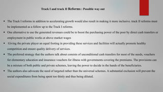 Track I and track II Reforms : Possible way out

 The Track I reforms in addition to accelerating growth would also result in making it more inclusive. track II reforms must
be implemented as a follow up to the Track I reforms.
 One alternative to use the generated revenues could be to boost the purchasing power of the poor by direct cash transfers or
employment in public works at above market wages


Giving the private player an equal footing in providing these services and facilities will actually promote healthy
competition and ensure quality delivery of services.

 The preferred strategy that the authors talk about consists of unconditional cash transfers for most of the needs, vouchers
for elementary education and insurance vouchers for illness with governments covering the premiums. The provisions can
be a mixture of both public and private schemes, leaving the power to decide in the hands of the beneficiaries.
 The authors also advocate the need of targeted rather than the universal schemes. A substantial exclusion will prevent the
social expenditures from being spent too thinly and thus being diluted.

 