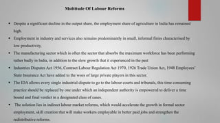 Multitude Of Labour Reforms
 Despite a significant decline in the output share, the employment share of agriculture in India has remained
high.
 Employment in industry and services also remains predominantly in small, informal firms characterised by
low productivity.
 The manufacturing sector which is often the sector that absorbs the maximum workforce has been performing
rather badly in India, in addition to the slow growth that it experienced in the past
 Industries Disputes Act 1956, Contract Labour Regulation Act 1970, 1926 Trade Union Act, 1948 Employees’
State Insurance Act have added to the woes of large private players in this sector.
 The IDA allows every single industrial dispute to go to the labour courts and tribunals, this time consuming

practice should be replaced by one under which an independent authority is empowered to deliver a time
bound and final verdict in a designated class of cases.


The solution lies in indirect labour market reforms, which would accelerate the growth in formal sector
employment, skill creation that will make workers employable in better paid jobs and strengthen the

redistributive reforms.

 
