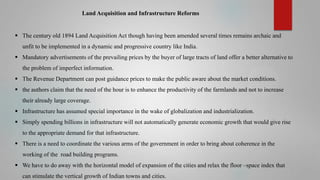 Land Acquisition and Infrastructure Reforms

 The century old 1894 Land Acquisition Act though having been amended several times remains archaic and
unfit to be implemented in a dynamic and progressive country like India.
 Mandatory advertisements of the prevailing prices by the buyer of large tracts of land offer a better alternative to
the problem of imperfect information.

 The Revenue Department can post guidance prices to make the public aware about the market conditions.
 the authors claim that the need of the hour is to enhance the productivity of the farmlands and not to increase
their already large coverage.
 Infrastructure has assumed special importance in the wake of globalization and industrialization.
 Simply spending billions in infrastructure will not automatically generate economic growth that would give rise
to the appropriate demand for that infrastructure.
 There is a need to coordinate the various arms of the government in order to bring about coherence in the
working of the road building programs.
 We have to do away with the horizontal model of expansion of the cities and relax the floor –space index that
can stimulate the vertical growth of Indian towns and cities.

 