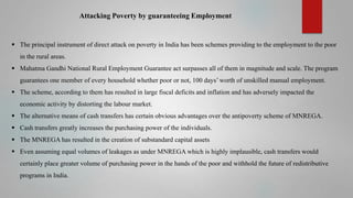 Attacking Poverty by guaranteeing Employment

 The principal instrument of direct attack on poverty in India has been schemes providing to the employment to the poor
in the rural areas.
 Mahatma Gandhi National Rural Employment Guarantee act surpasses all of them in magnitude and scale. The program
guarantees one member of every household whether poor or not, 100 days’ worth of unskilled manual employment.
 The scheme, according to them has resulted in large fiscal deficits and inflation and has adversely impacted the
economic activity by distorting the labour market.
 The alternative means of cash transfers has certain obvious advantages over the antipoverty scheme of MNREGA.
 Cash transfers greatly increases the purchasing power of the individuals.
 The MNREGA has resulted in the creation of substandard capital assets
 Even assuming equal volumes of leakages as under MNREGA which is highly implausible, cash transfers would
certainly place greater volume of purchasing power in the hands of the poor and withhold the future of redistributive
programs in India.

 