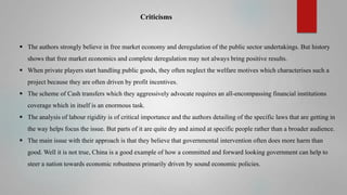 Criticisms

 The authors strongly believe in free market economy and deregulation of the public sector undertakings. But history
shows that free market economics and complete deregulation may not always bring positive results.
 When private players start handling public goods, they often neglect the welfare motives which characterises such a
project because they are often driven by profit incentives.
 The scheme of Cash transfers which they aggressively advocate requires an all-encompassing financial institutions
coverage which in itself is an enormous task.

 The analysis of labour rigidity is of critical importance and the authors detailing of the specific laws that are getting in
the way helps focus the issue. But parts of it are quite dry and aimed at specific people rather than a broader audience.
 The main issue with their approach is that they believe that governmental intervention often does more harm than
good. Well it is not true, China is a good example of how a committed and forward looking government can help to

steer a nation towards economic robustness primarily driven by sound economic policies.

 