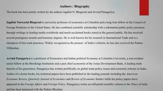 Authors : Biography
The book has been jointly written by the authors Jagdish N. Bhagwati and Arvind Panagariya.

Jagdish Natwarlal Bhagwati is university professor of economics at Columbia and a long time fellow at the Council of
Foreign Relations in the United States. He has combined scientific scholarship with a substantial public policy presence
through writings in leading media worldwide and much-acclaimed books aimed at the general public. He has received

several prestigious awards and honorary degrees. He is well known for his research in International Trade and is a
champion of free trade practices. Widely recognised as the pioneer of India’s reforms, he has also received the Padma
Vibhushan.

Arvind Panagariya is a professor of Economics and Indian political Economy at Columbia University, a non-resident
senior fellow at the Brookings Institution and a past chief economist of the Asian Development Bank. A leading trade
theorist of his generation, Panagariya has written prolifically on global trade policy issues and economic reforms in India.
Author of a dozen books, his technical papers have been published in the leading journals including the American

Economic Review, Quarterly Journal of Economics and Review of Economic Studies while his policy papers have
appeared in the Foreign Affairs and Foreign Policy. Panagariya writes an influential monthly column in the Times of India
and has been honoured with the Padma Bhushan.

 