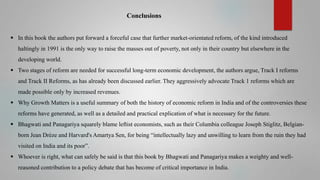 Conclusions
 In this book the authors put forward a forceful case that further market-orientated reform, of the kind introduced
haltingly in 1991 is the only way to raise the masses out of poverty, not only in their country but elsewhere in the
developing world.

 Two stages of reform are needed for successful long-term economic development, the authors argue, Track I reforms
and Track II Reforms, as has already been discussed earlier. They aggressively advocate Track 1 reforms which are
made possible only by increased revenues.
 Why Growth Matters is a useful summary of both the history of economic reform in India and of the controversies these

reforms have generated, as well as a detailed and practical explication of what is necessary for the future.
 Bhagwati and Panagariya squarely blame leftist economists, such as their Columbia colleague Joseph Stiglitz, Belgianborn Jean Drèze and Harvard's Amartya Sen, for being “intellectually lazy and unwilling to learn from the ruin they had
visited on India and its poor”.
 Whoever is right, what can safely be said is that this book by Bhagwati and Panagariya makes a weighty and wellreasoned contribution to a policy debate that has become of critical importance in India.

 