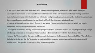 Introduction
 In the 1950s, at the time when both India and China became independent , there was a great debate among the
Development Economists as to which of them would turn out to be the role models for other developing economies.
 India had an upper hand in the fact that it had inherited a well grounded democracy, a splendid civil service, a relatively
free press and moreover politicians who had fought selflessly for the country’s independence.
 In contrast, China had emerged from a fierce civil war, Great Famine and cultural revolutions which had greatly
undermined the legitimacy of democratic institutions.
 Development Economists initially favoured the prospects of China over India because it is easy to procure high savings
rate through taxation in a monarchical framework than a democratic framework that characterized India.
 However the West rooted for the success of Democratic India against the Communist Behemoth, China .The only hope

for India lay in the fact that the West make up India’s inability in raising savings fast and hence investments with
massive influx foreign aids to match with the China’s saving efforts .

 
