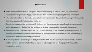 Introduction

 India, did become a recipient of foreign aid but was unable to reap its benefits. China, too, continued its
developmental progress on a sloppy pace in the first three decades imitating its neighbouring counterpart.


The authors from here on discuss the reasons that were responsible for the debacle of India’s growth story in the
first three decades and what stimulated it later on.

 Despite having a promising beginning with the hopes of a liberal democracy, we embraced such an economic
policy framework (by the late 50s) that produced an abysmal growth and did little to alleviate poverty.
 Institutions are not exogenous to policies. The License Raj and the virtual monopoly given to government in
almost all policy and development matters resulted in the degeneration of Indian Politics and the stemming of
corruption in the bureaucratic and political lanes.
 It was only after the reforms began in the right earnest in 1991 that the economy recovered from the doldrums
and the increased growth started making an impact in reducing poverty and changing the fortunes of the
marginalised groups.

 